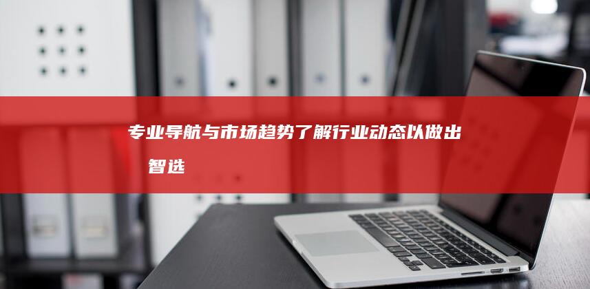 专业导航与市场趋势：了解行业动态以做出明智选择 (专业导航与市场的区别)